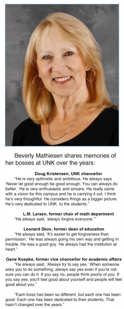 Beverly Mathiesen shares memories from her bosses at UNK over the years:   L.M. Larsen, former chair of math department “He always said, ‘always forgive everyone.’”   Leonard Skov, former dean of education “He always said, ‘It’s easier to get forgiveness than permission.’ He was always going his own way and getting in trouble. He was a good guy, he always had the institution at heart.”   Gene Koepke, former vice chancellor for academic affairs “He always said, ‘Always try to say yes.’ When someone asks you to do something, always say yes even if you’re not sure you can do it. If you say no people think poorly of you. If you say yes, you’ll feel good about yourself and people will feel good about you.”   Doug Kristensen, UNK chancellor “He is very optimistic and ambitious. He always says ‘Never let good enough be good enough. You can always do better.’ He is very enthusiastic and sincere. He really came with a vision for this campus and he is carrying it out. I think he’s very thoughtful. He considers things as a bigger picture. He’s very dedicated to UNK, to the students.”   “Each boss has been so different, but each one has been good. Each one has been dedicated to their students. That hasn’t changed over the years.”