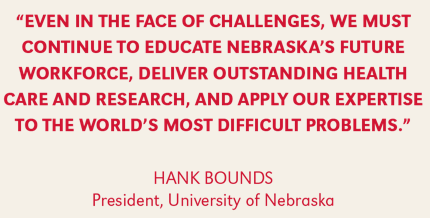 Even in the face of challenes, we must continue to educate Nebraska's future workforce, deliver outstanding health care and research, and appyl our expertise to the world's most difficult problems." - President Hank Bounds