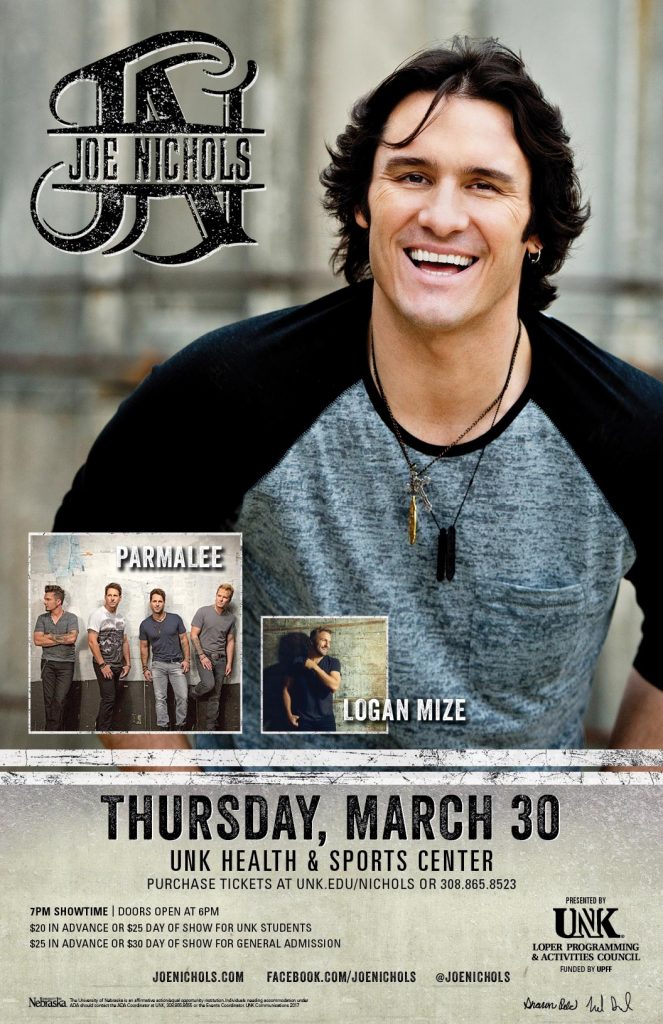 JOE NICHOLS with Parmalee and Logan Mize Date: Thursday, March 30 Time: 7 p.m. (Doors open at 6 p.m.) Place: Health & Sports Center, University of Nebraska at Kearney Advance Tickets: $20 for UNK students; $25, all other tickets. Day of Show Tickets: $25 for UNK students; $30, all other tickets. On Sale: Monday, Feb. 20 at 8 a.m. at www.unk.edu/nichols or at the door day of show. More Info: Call 308.865.8523