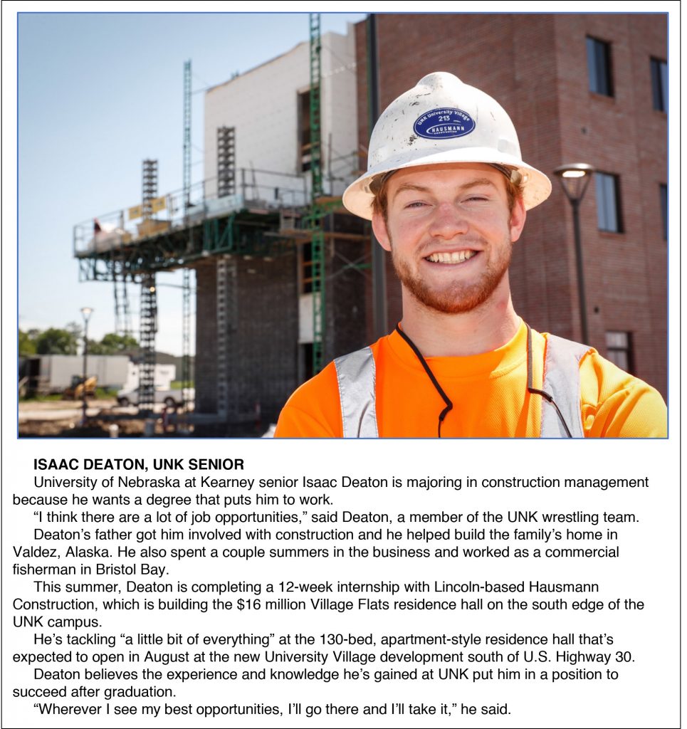 ISAAC DEATON, UNK SENIOR University of Nebraska at Kearney senior Isaac Deaton is majoring in construction management because he wants a degree that puts him to work. “I think there are a lot of job opportunities,” said Deaton, a member of the UNK wrestling team. Deaton’s father got him involved with construction and he helped build the family’s home in Valdez, Alaska. He also spent a couple summers in the business and worked as a commercial fisherman in Bristol Bay. This summer, Deaton is completing a 12-week internship with Lincoln-based Hausmann Construction, which is building the $16 million Village Flats residence hall on the south edge of the UNK campus. He’s tackling “a little bit of everything” at the 130-bed, apartment-style residence hall that’s expected to open in August at the new University Village development south of U.S. Highway 30. Deaton believes the experience and knowledge he’s gained at UNK put him in a position to succeed after graduation. “Wherever I see my best opportunities, I’ll go there and I’ll take it,” he said.