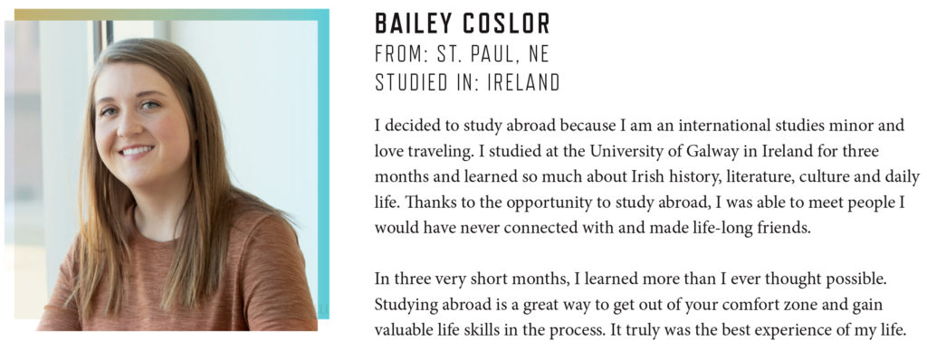 BAILEY COSLOR FROM: ST. PAUL, NE STUDIED IN: IRELAND I decided to study abroad because I am an international studies minor and love traveling. I studied at the University of Galway in Ireland for three months and learned so much about Irish history, literature, culture and daily life. Thanks to the opportunity to study abroad, I was able to meet people I would have never connected with and made life-long friends. In three very short months, I learned more than I ever thought possible. Studying abroad is a great way to get out of your comfort zone and gain valuable life skills in the process. It truly was the best experience of my life.