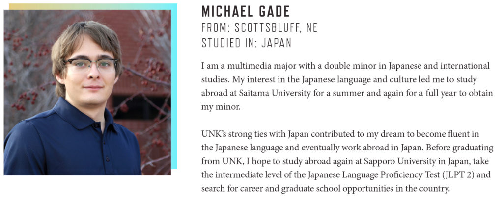 MICHAEL GADE FROM: SCOTTSBLUFF, NE STUDIED IN: JAPAN I am a multimedia major with a double minor in Japanese and international studies. My interest in the Japanese language and culture led me to study abroad at Saitama University for a summer and again for a full year to obtain my minor. UNK’s strong ties with Japan contributed to my dream to become fluent in the Japanese language and eventually work abroad in Japan. Before graduating from UNK, I hope to study abroad again at Sapporo University in Japan, take the intermediate level of the Japanese Language Proficiency Test (JLPT 2) and search for career and graduate school opportunities in the country.