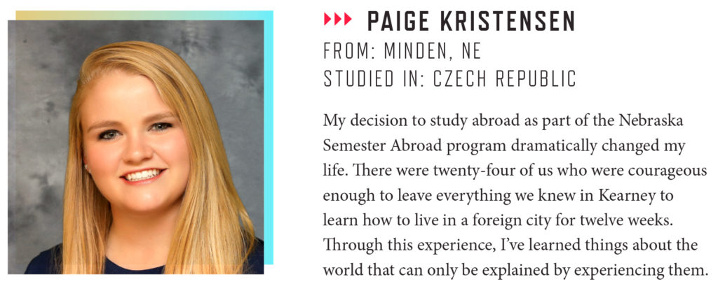 PAIGE KRISTENSEN FROM: MINDEN, NE STUDIED IN: CZECH REPUBLIC My decision to study abroad as part of the Nebraska Semester Abroad program dramatically changed my life. There were twenty-four of us who were courageous enough to leave everything we knew in Kearney to learn how to live in a foreign city for twelve weeks. Through this experience, I’ve learned things about the world that can only be explained by experiencing them.