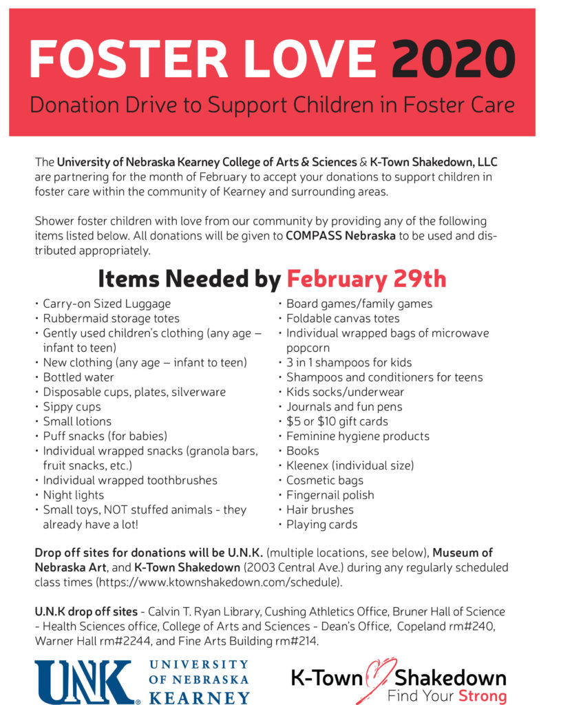  The University of Nebraska Kearney College of Arts & Sciences & K-Town Shakedown, LLC are partnering for the month of February to accept your donations to support children in foster care within the community of Kearney and surrounding areas. Shower foster children with love from our community by providing any of the following items listed below. All donations will be given to COMPASS Nebraska to be used and dis¬tributed appropriately. Items Needed by February 29th Carry-on Sized Luggage Rubbermaid storage totes Gently used children’s clothing (any age – infant to teen) New clothing (any age – infant to teen) Bottled water Disposable cups, plates, silverware Sippy cups Small lotions Puff snacks (for babies) Individual wrapped snacks (granola bars, fruit snacks, etc.) Individual wrapped toothbrushes Night lights Small toys, NOT stuffed animals - they already have a lot! Board games/family games Foldable canvas totes Individual wrapped bags of microwave popcorn 3 in 1 shampoos for kids Shampoos and conditioners for teens Kids socks/underwear Journals and fun pens $5 or $10 gift cards Feminine hygiene products Books Kleenex (individual size) Cosmetic bags Fingernail polish Hair brushes Playing cards Drop off sites for donations will be U.N.K. (multiple locations, see below), Museum of Nebraska Art, and K-Town Shakedown (2003 Central Ave.) during any regularly scheduled class times (https://www.ktownshakedown.com/schedule). U.N.K drop off sites - Calvin T. Ryan Library, Cushing Athletics Office, Bruner Hall of Science - Health Sciences office, College of Arts and Sciences - Dean’s Office, Copeland rm#240, Warner Hall rm#2244, and Fine Arts Building rm#214.