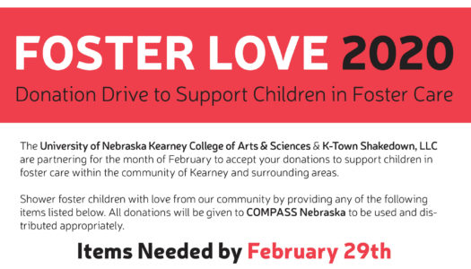 The University of Nebraska Kearney College of Arts & Sciences & K-Town Shakedown, LLC are partnering for the month of February to accept your donations to support children in foster care within the community of Kearney and surrounding areas. Shower foster children with love from our community by providing any of the following items listed below. All donations will be given to COMPASS Nebraska to be used and dis¬tributed appropriately. Items Needed by February 29th Carry-on Sized Luggage Rubbermaid storage totes Gently used children’s clothing (any age – infant to teen) New clothing (any age – infant to teen) Bottled water Disposable cups, plates, silverware Sippy cups Small lotions Puff snacks (for babies) Individual wrapped snacks (granola bars, fruit snacks, etc.) Individual wrapped toothbrushes Night lights Small toys, NOT stuffed animals - they already have a lot! Board games/family games Foldable canvas totes Individual wrapped bags of microwave popcorn 3 in 1 shampoos for kids Shampoos and conditioners for teens Kids socks/underwear Journals and fun pens $5 or $10 gift cards Feminine hygiene products Books Kleenex (individual size) Cosmetic bags Fingernail polish Hair brushes Playing cards Drop off sites for donations will be U.N.K. (multiple locations, see below), Museum of Nebraska Art, and K-Town Shakedown (2003 Central Ave.) during any regularly scheduled class times (https://www.ktownshakedown.com/schedule). U.N.K drop off sites - Calvin T. Ryan Library, Cushing Athletics Office, Bruner Hall of Science - Health Sciences office, College of Arts and Sciences - Dean’s Office, Copeland rm#240, Warner Hall rm#2244, and Fine Arts Building rm#214.